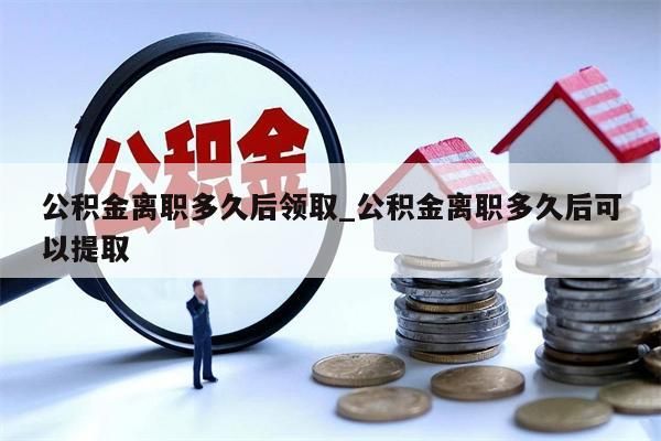 公积金离职多久后领取_公积金离职多久后可以提取